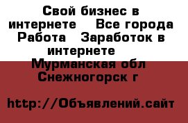 Свой бизнес в интернете. - Все города Работа » Заработок в интернете   . Мурманская обл.,Снежногорск г.